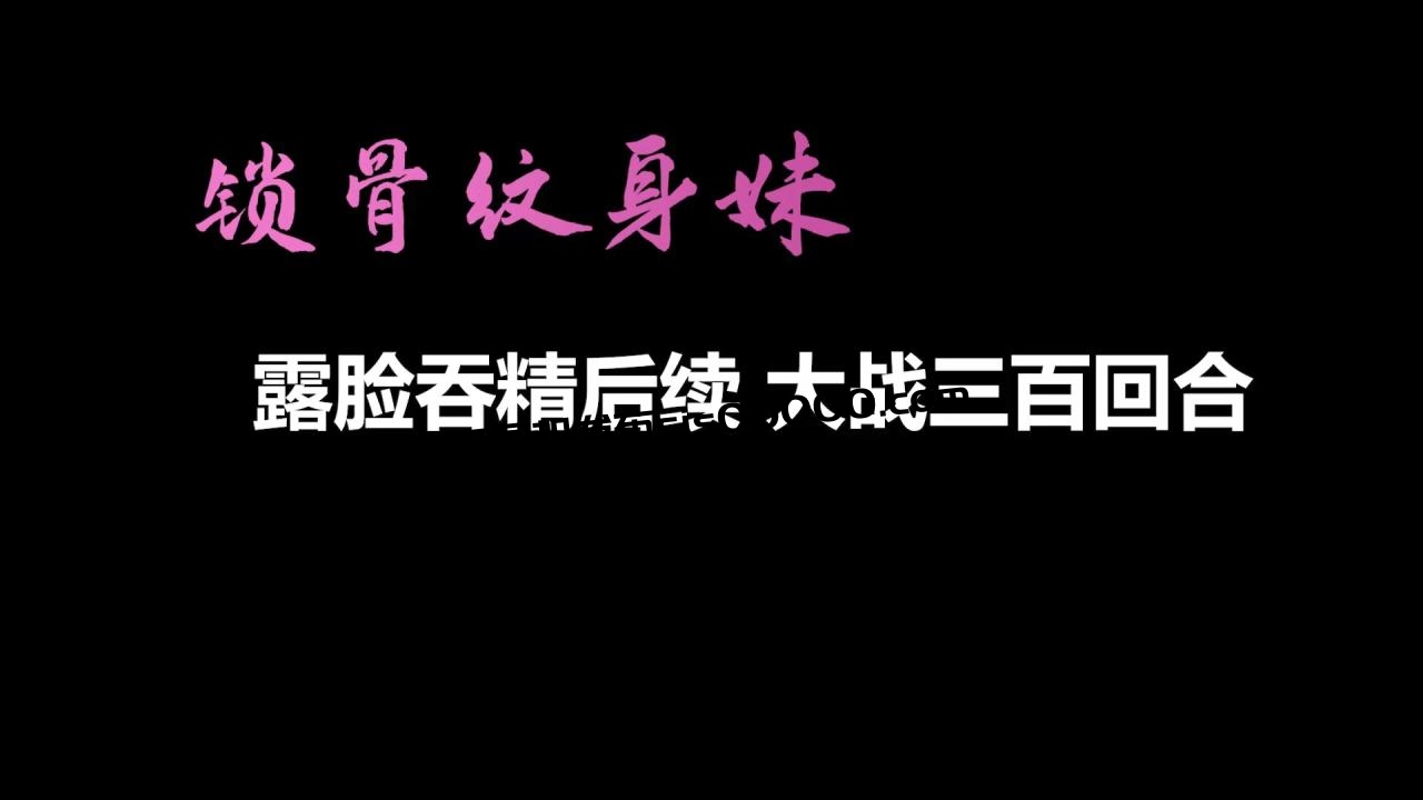 【AI画质增强】锁骨纹身妹终章-露脸吞精后续 大战三百回合！外挂字幕！